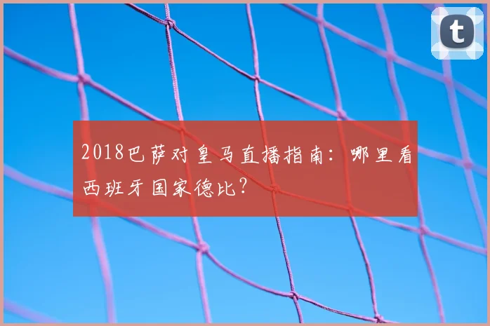 2018巴萨对皇马直播指南：哪里看西班牙国家德比？