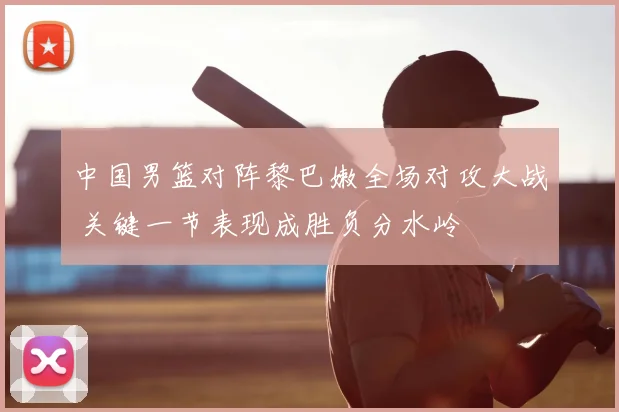 中国男篮对阵黎巴嫩全场对攻大战 关键一节表现成胜负分水岭