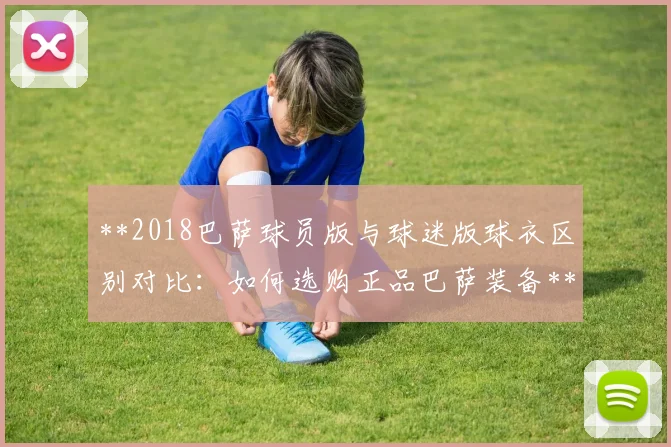 **2018巴萨球员版与球迷版球衣区别对比：如何选购正品巴萨装备**