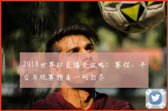 2018世界杯直播全攻略:赛程、平台与观赛指南一网打尽