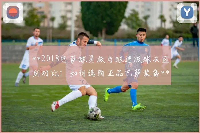 **2018巴萨球员版与球迷版球衣区别对比：如何选购正品巴萨装备**