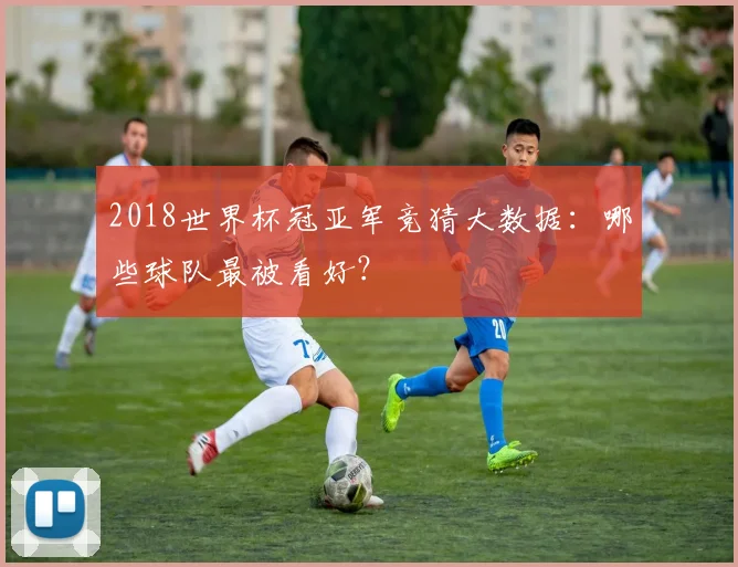 2018世界杯冠亚军竞猜大数据：哪些球队最被看好？