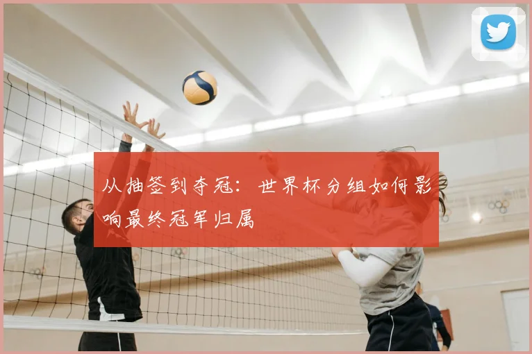 从抽签到夺冠:世界杯分组如何影响最终冠军归属