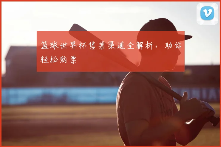 篮球世界杯售票渠道全解析，助你轻松购票