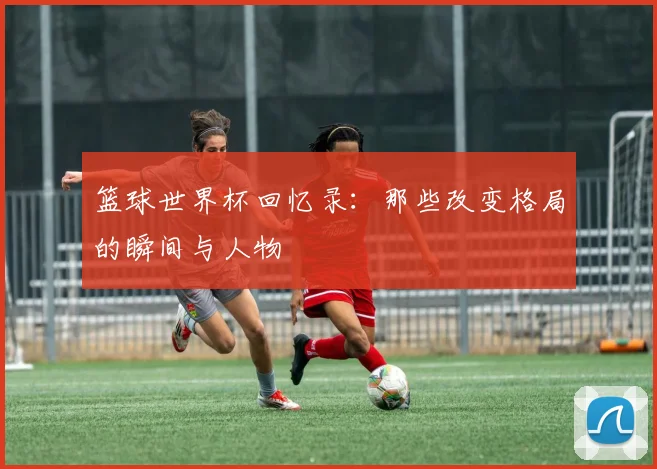 篮球世界杯回忆录:那些改变格局的瞬间与人物