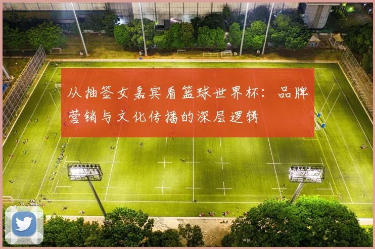 从抽签女嘉宾看篮球世界杯：品牌营销与文化传播的深层逻辑