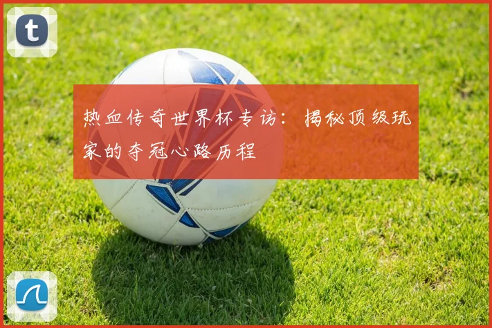 热血传奇世界杯专访:揭秘顶级玩家的夺冠心路历程