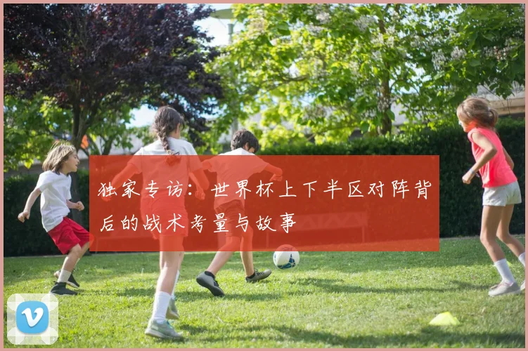 独家专访：世界杯上下半区对阵背后的战术考量与故事