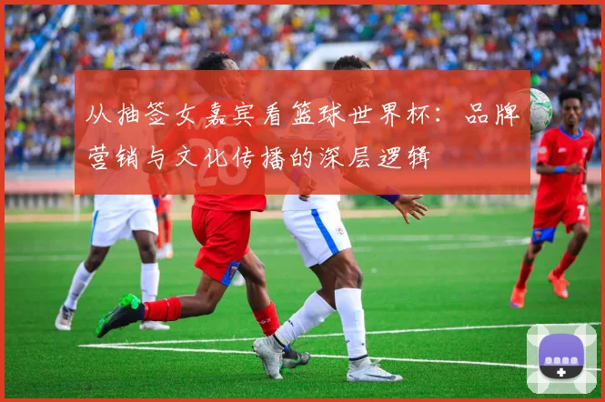 从抽签女嘉宾看篮球世界杯:品牌营销与文化传播的深层逻辑