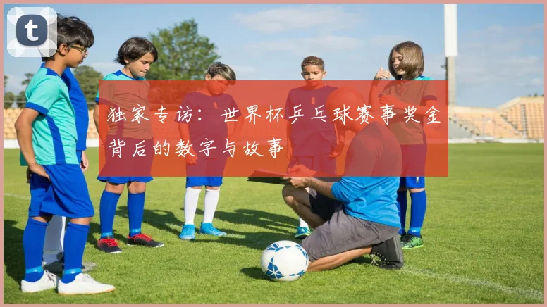 独家专访:世界杯乒乓球赛事奖金背后的数字与故事
