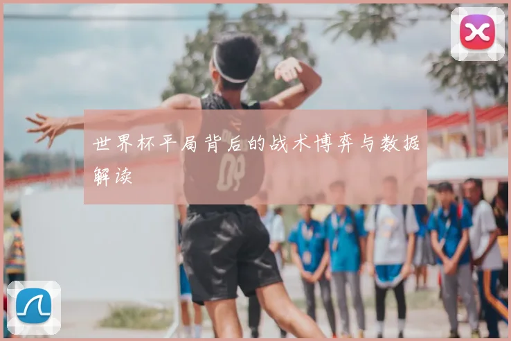 世界杯平局背后的战术博弈与数据解读
