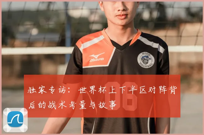 独家专访:世界杯上下半区对阵背后的战术考量与故事