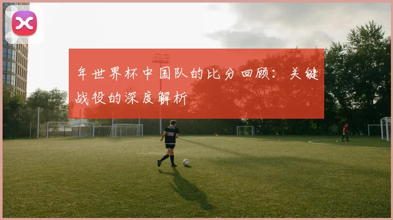 年世界杯中国队的比分回顾：关键战役的深度解析