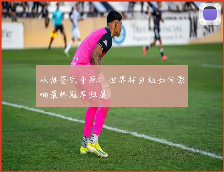 从抽签到夺冠:世界杯分组如何影响最终冠军归属
