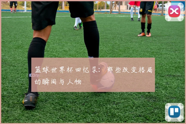 篮球世界杯回忆录:那些改变格局的瞬间与人物