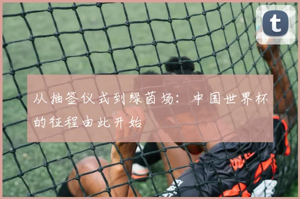 从抽签仪式到绿茵场：中国世界杯的征程由此开始